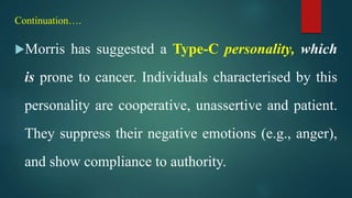 Continuation….
Morris has suggested a Type-C personality, which
is prone to cancer. Individuals characterised by this
personality are cooperative, unassertive and patient.
They suppress their negative emotions (e.g., anger),
and show compliance to authority.
 