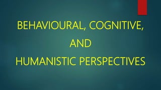 BEHAVIOURAL, COGNITIVE,
AND
HUMANISTIC PERSPECTIVES
 