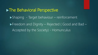 The Behavioral Perspective
Shaping - Target behaviour – reinforcement
Freedom and Dignity – Rejected ( Good and Bad –
Accepted by the Society) - Homunculus
 