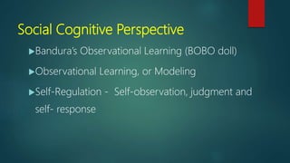 Social Cognitive Perspective
Bandura’s Observational Learning (BOBO doll)
Observational Learning, or Modeling
Self-Regulation - Self-observation, judgment and
self- response
 