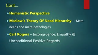 Cont…
Humanistic Perspective
Maslow’s Theory Of Need Hierarchy - Meta-
needs and meta-pathologies
Carl Rogers – Incongruence, Empathy &
Unconditional Positive Regards
 