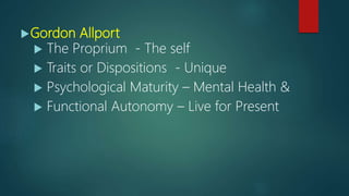 Gordon Allport
 The Proprium - The self
 Traits or Dispositions - Unique
 Psychological Maturity – Mental Health &
 Functional Autonomy – Live for Present
 