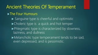 Ancient Theories Of Temperament
The Four Humours
 Sanguine type is cheerful and optimistic
Choleric type is a quick and hot temper
Phlegmatic type is characterized by slowness,
laziness, and dullness
Melancholic type temperament tends to be sad,
even depressed, and is pessimistic.
 