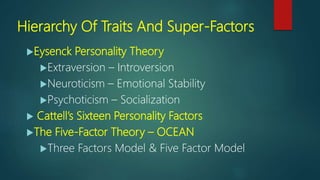 Hierarchy Of Traits And Super-Factors
Eysenck Personality Theory
Extraversion – Introversion
Neuroticism – Emotional Stability
Psychoticism – Socialization
 Cattell’s Sixteen Personality Factors
The Five-Factor Theory – OCEAN
Three Factors Model & Five Factor Model
 