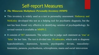 Self-report Measures
 The Minnesota Multiphasic Personality Inventory (MMPI)
 This inventory is widely used as a test in personality assessment. Hathaway and
McKinley developed this test as a helping tool for psychiatric diagnosis, but the
test has been found very effective in identifying varieties of psychopathology. Its
revised version is available as MMPI-2.
 It consists of 567 statements. The subject has to judge each statement as ‘true’ or
‘false’ for her/ him. The test is divided into 10 subscales, which seek to diagnose
hypochondriasis, depression, hysteria, psychopathic deviate, masculinity-
femininity, paranoia, psychasthenia, schizophrenia, mania and social introversion
 