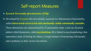 Self-report Measures
 Eysenck Personality Questionnaire (EPQ)
 Developed by Eysenck this test initially assessed two dimensions of personality,
called introverted-extraverted and emotionally stable-emotionally unstable.
These dimensions are characterised by 32 personality traits. Later on, Eysenck
added a third dimension, called psychoticism. It is linked to psychopathology that
represents a lack of feeling for others, a tough manner of interacting with people,
and a tendency to defy social conventions.
 