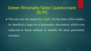 Sixteen Personality Factor Questionnaire
(16 PF)
 This test was developed by Cattell. On the basis of his studies,
he identified a large set of personality descriptors, which were
subjected to factor analysis to identify the basic personality
structure.
 