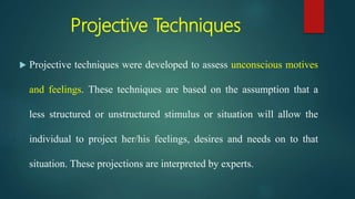 Projective Techniques
 Projective techniques were developed to assess unconscious motives
and feelings. These techniques are based on the assumption that a
less structured or unstructured stimulus or situation will allow the
individual to project her/his feelings, desires and needs on to that
situation. These projections are interpreted by experts.
 