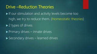 Drive –Reduction Theories
 If our stimulation and activity levels become too
high, we try to reduce them. (Homeostatic theories)
 2 types of drives
 Primary drives – innate drives
 Secondary drives – learned drives
 