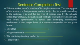 Sentence Completion Test
 This test makes use of a number of incomplete sentences. The starting part
of the sentence is first presented and the subject has to provide an ending
to the sentence. It is held that the type of endings used by the subjects
reflect their attitudes, motivation and conflicts. The test provides subjects
with several opportunities to reveal their underlying unconscious
motivations. A few sample items of a sentence completion test are given
below.
1. My father——————————————.
2. My greatest fear is —————————.
3. The best thing about my mother is ——————————.
4. I am proud of ————————————.
 
