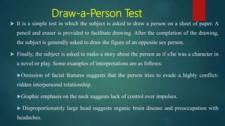 Draw-a-Person Test
 It is a simple test in which the subject is asked to draw a person on a sheet of paper. A
pencil and eraser is provided to facilitate drawing. After the completion of the drawing,
the subject is generally asked to draw the figure of an opposite sex person.
 Finally, the subject is asked to make a story about the person as if s/he was a character in
a novel or play. Some examples of interpretations are as follows:
Omission of facial features suggests that the person tries to evade a highly conflict-
ridden interpersonal relationship.
Graphic emphasis on the neck suggests lack of control over impulses.
 Disproportionately large head suggests organic brain disease and preoccupation with
headaches.
 