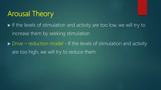 Arousal Theory
 If the levels of stimulation and activity are too low, we will try to
increase them by seeking stimulation
 Drive – reduction model - If the levels of stimulation and activity
are too high, we will try to reduce them
 