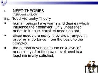 NEED THEORIES (ABRAHAM MASLOW) ii-a.  Need Hierarchy Theory human beings have wants and desires which influence their behavior. Only unsatisfied needs influence, satisfied needs do not. since needs are many, they are arranged in order or importance, from the basic to the complex. the person advances to the next level of needs only after the lower level need is a least minimally satisfied. 