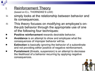 Reinforcement Theory (based on E.L. THORNDIKE’S LAW) simply looks at the relationship between behavior and its consequences. This theory focuses on modifying an employee’s on-the-job behavior through the appropriate use of one of the following four techniques: Positive reinforcement  rewards desirable behavior. Avoidance  is an attempt to show and employee what the consequences of improper behavior will be. Extinction  is basically ignoring the behavior of a subordinate and not providing either positive of negative reinforcement. Punishment  (threats, suspension) is an attempt to decrease the likelihood of a behavior recurring by applying negative consequences. 