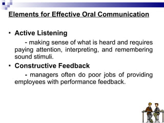 Elements for Effective Oral Communication Active Listening -  making sense of what is heard and requires paying attention, interpreting, and remembering sound stimuli. Constructive Feedback -  managers often do poor jobs of providing employees with performance feedback. 