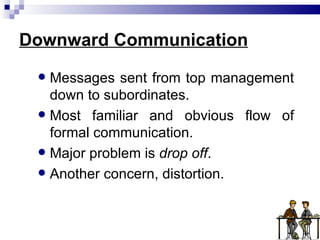 Downward Communication Messages sent from top management down to subordinates. Most familiar and obvious flow of formal communication. Major problem is  drop off . Another concern, distortion. 