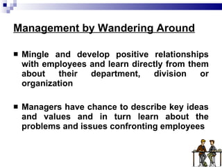 Management by Wandering Around Mingle and develop positive relationships with employees and learn directly from them about their department, division or organization Managers have chance to describe key ideas and values and in turn learn about the problems and issues confronting employees 