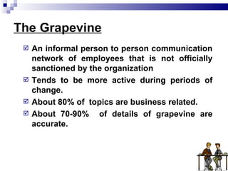 The Grapevine An informal person to person communication network of employees that is not officially sanctioned by the organization Tends to be more active during periods of change. About 80% of  topics are business related. About 70-90%  of details of grapevine are accurate. 