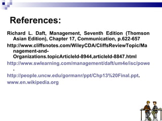 References: Richard L. Daft, Management, Seventh Edition (Thomson Asian Edition), Chapter 17, Communication, p.622-657 http://www.cliffsnotes.com/WileyCDA/CliffsReviewTopic/Management-and-Organizations.topicArticleId-8944,articleId-8847.html http://www.swlearning.com/management/daft/um4e/isc/powerpoint/ch14.ppt . http://people.uncw.edu/gormanr/ppt/Chp13%20Final.ppt . www.en.wikipedia.org 