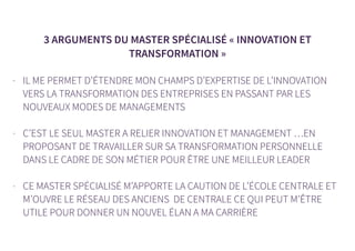 3 ARGUMENTS DU MASTER SPÉCIALISÉ « INNOVATION ET
TRANSFORMATION »
- IL ME PERMET D’ÉTENDRE MON CHAMPS D’EXPERTISE DE L’INNOVATION
VERS LA TRANSFORMATION DES ENTREPRISES EN PASSANT PAR LES
NOUVEAUX MODES DE MANAGEMENTS
- C’EST LE SEUL MASTER A RELIER INNOVATION ET MANAGEMENT …EN
PROPOSANT DE TRAVAILLER SUR SA TRANSFORMATION PERSONNELLE
DANS LE CADRE DE SON MÉTIER POUR ÊTRE UNE MEILLEUR LEADER
- CE MASTER SPÉCIALISÉ M’APPORTE LA CAUTION DE L’ÉCOLE CENTRALE ET
M’OUVRE LE RÉSEAU DES ANCIENS DE CENTRALE CE QUI PEUT M’ÊTRE
UTILE POUR DONNER UN NOUVEL ÉLAN A MA CARRIÈRE
 