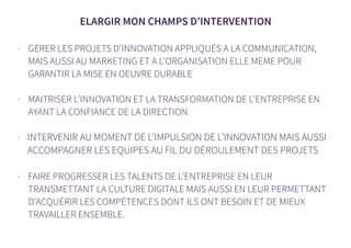 ELARGIR MON CHAMPS D’INTERVENTION
- GÉRER LES PROJETS D’INNOVATION APPLIQUÉS A LA COMMUNICATION,
MAIS AUSSI AU MARKETING ET A L’ORGANISATION ELLE MEME POUR
GARANTIR LA MISE EN OEUVRE DURABLE
- MAITRISER L’INNOVATION ET LA TRANSFORMATION DE L’ENTREPRISE EN
AYANT LA CONFIANCE DE LA DIRECTION
- INTERVENIR AU MOMENT DE L’IMPULSION DE L’INNOVATION MAIS AUSSI
ACCOMPAGNER LES EQUIPES AU FIL DU DÉROULEMENT DES PROJETS
- FAIRE PROGRESSER LES TALENTS DE L’ENTREPRISE EN LEUR
TRANSMETTANT LA CULTURE DIGITALE MAIS AUSSI EN LEUR PERMETTANT
D’ACQUÉRIR LES COMPÉTENCES DONT ILS ONT BESOIN ET DE MIEUX
TRAVAILLER ENSEMBLE.
 
