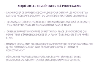 ACQUÉRIR LES COMPÉTENCES CLÉ POUR L’AVENIR
- SAVOIR POSER DES PROBLÈMES COMPLEXES POUR OBTENIR LES MOYENS ET LA
LATITUDE NÉCESSAIRE DE LA PART DU COMITÉ DE DIRECTION DE L’ENTREPRISE
- RÉUSSIR À INTÉGRER L’ENSEMBLE DES DIMENSIONS NÉCESSAIRES À LA RÉUSSITE
D’UN PROJET DE CONDUITE DU CHANGEMENT DANS LE TEMPS.
- GERER LES PROJETS INNOVANTS EN METTANT EN PLACE LES CONDITIONS QUI
PERMETTENT L’ÉMERGENCE D’IDÉES ET LA FLUIDITÉ DES PROJETS ÉTAPE APRÈS
ÉTAPE
- MANAGER LES TALENTS POUR FAVORISER L’APPROPRIATION DE L’INNOVATION ALORS
QU’ELLE DEMANDE A CHACUN DE PROGRESSER INDIVIDUELLEMENT ET
COLLECTIVEMENT
- DÉPLOYER DE NOUVELLES RELATIONS AVEC LES PARTENAIRES EXTERNES
HISTORIQUES OU AVEC PARTENAIRES EN SOLUTIONNANT LES CONFLITS
 
