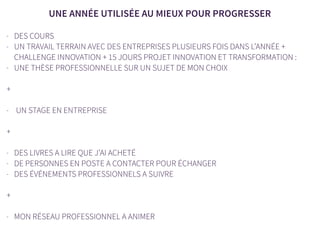 UNE ANNÉE UTILISÉE AU MIEUX POUR PROGRESSER
- DES COURS
- UN TRAVAIL TERRAIN AVEC DES ENTREPRISES PLUSIEURS FOIS DANS L’ANNÉE +
CHALLENGE INNOVATION + 15 JOURS PROJET INNOVATION ET TRANSFORMATION :
- UNE THÈSE PROFESSIONNELLE SUR UN SUJET DE MON CHOIX
+
- UN STAGE EN ENTREPRISE
+
- DES LIVRES A LIRE QUE J’AI ACHETÉ
- DE PERSONNES EN POSTE A CONTACTER POUR ÉCHANGER
- DES ÉVÉNEMENTS PROFESSIONNELS A SUIVRE
+
- MON RÉSEAU PROFESSIONNEL A ANIMER
 