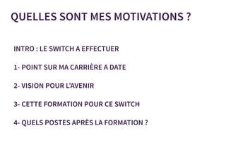 QUELLES SONT MES MOTIVATIONS ?
INTRO : LE SWITCH A EFFECTUER
1- POINT SUR MA CARRIÈRE A DATE
2- VISION POUR L’AVENIR
3- CETTE FORMATION POUR CE SWITCH
4- QUELS POSTES APRÈS LA FORMATION ?
 