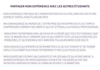 PARTAGER MON EXPÉRIENCE AVEC LES AUTRES ÉTUDIANTS
- MON EXPÉRIENCE PRATIQUE DE L’INNOVATION DIGITALE OU PAS, DANS DES SECTEURS
DIVERS ET VARIÉS, DANS PLUSIEURS PAYS
- MA CONNAISSANCE DU MONDE DE L’ ENTREPRISE QUI M’A APPRIS AU FIL DU TEMPS A
COMPRENDRE COMMENT DÉLIVRER CE QUI EST ATTENDU, A UN NIVEAU PROFESSIONNEL
- MON ESPRIT ENTREPRENEURIAL QUI M’INCITE A CROIRE QUE TOUT EST POSSIBLE, QUE
TOUT LE MONDE PEUT Y ARRIVER, QUE CE QUI COMPTE C’EST LES SOLUTIONS PAS LES
PROBLÈMES, ET QU’ENSEMBLE ON Y ARRIVERA TOUJOURS MEME SI ON DOUTE
- MON EXIGENCE QUI M’EMPÊCHE DE M’ARRÊTER A CE QUI EST ÉVIDENT ET DE TENDRE
VERS LE PLUS AMBITIEUX POUR L’ENTREPRISE ET MEILLEUR POUR LES GENS.
- MON OUVERTURE D’ESPRIT, MA CURIOSITÉ ET MA SOCIABILITÉ QUI M’ONT AMENÉ A
ANIMER UN RÉSEAU DE PROFESSIONNELS POUR ÊTRE TOUJOURS AU FAIT DES
INITIATIVES INNOVANTES DANS LA COMMUNICATION ET LE MARKETING
 