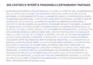 DES CENTRES D’INTÉRÊTS PERSONNELS CERTAINEMENT PARTAGÉS
- LE MÉLANGE DES GENRES DE PHILLIPE DÉCOUFLÉ, LES SÉRIES TV COMME DE HBO, LA GÉNÉROSITÉ DE
TATI, LES SIÈGES À DEUX DES MK2, LIRE SOCIALTER LE WEEK END, SUIVRE LA VIE DES GENS SUR
INSTAGRAM, LES PERSONNAGES DE FELLINI, LE LANGAGE DES SIGNES, LES REPORTAGES DU GENRE «
LES NOUVEAUX EXPLORATEURS », L’APPLICATION LIVING EARTH POUR MOBILES, COURIR LE LONG DE
LA SEINE AVEC DES ÉCOUTEURS, LA LUMIÈRE DE LOS ANGELES, OBSERVER LES GENS VIVRE, LA
CRÉATIVITÉ DE MICHEL GONDRY, LES VALEURS DE L’ÉCONOMIRE SOCIALE ET SOLIDAIRE, L’HUMANITÉ
DE WOODY ALLEN, LES GRANDS FORMATS D’ANDRÉAS GURSKY, LA CURIOSITÉ DE SOPHIE CALLE, LA
DÉCADENCE DE CUBA, LA BANDE ORIGINALE DU FILM DEMAIN PAR FREDRIKA STAHL, LES MEUBLES EN
SÉRIE HEYWOOD WAKEFIELD, DEPECHE MODE, RIRE, L’ABSTRACTION RASSURANTE DE NICOLAS DE
STAEL, LE CHAOS CULTUREL DE LA TURQUIE, LE POP ART, LA NATURE VUE PAR ANDY GOLDWORTHY,
LES COULEURS DE ROTHKO, LA SINCÉRITÉ, LA MAISON SUR LA CASCADE DE FRANK LOYD WRIGHT,
L’EXCESSIVITÉ D’ÊTRE DES ANNÉES 80, FRONT DE MODE DE SAKINA M’SA, LES CHORÉGRAPHIES DE
BLANCA LI, LA GENTILLESSE DE SEMPÉ, LES GESTES DE SIDI LARBI CHERKAOUI, LES COMPOSITIONS
ÉQUILIBRÉES DU BAUHAUS, MES PIERRE HARDI, LES ESPACES SANS FIN DE L’ARGENTINE, LES
SCENARIOS DE TONINO BENACQUISTA, L’OBSESSION CHIMÉRIQUE DU VOYAGEUR DES LIMBES AXEL
MOONSHINE, LES GENS OPTIMISTES, LA GOURVERNANCE DES ENTREPRISES COOPÉRATIVES, LE
PANORAMA SUR PARIS DEPUIS L’ÎLE SAINT-LOUIS, DÉCOUVRIR CE QUE LES GENS PARTAGENT SUR
TWITTER DEPUIS HOOTSUITE, LA FAÇON DONT PHILLIPE STARK PRÉSENTE SES IDÉES, LA JUSTESSE
DES DIALOGUES DE LIBRE ET ASSOUPI DE BENJAMIN GUEDJ, LE REGARD DE RYAN GOSLING DANS
DRIVE, TROUVER DES MIX SUR SOUND CLOUD...
 