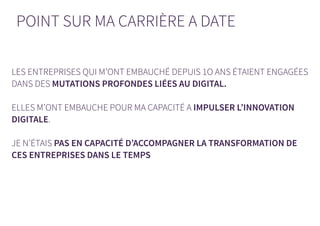 POINT SUR MA CARRIÈRE A DATE
LES ENTREPRISES QUI M’ONT EMBAUCHÉ DEPUIS 1O ANS ÉTAIENT ENGAGÉES
DANS DES MUTATIONS PROFONDES LIÉES AU DIGITAL.
ELLES M’ONT EMBAUCHE POUR MA CAPACITÉ A IMPULSER L’INNOVATION
DIGITALE.
JE N’ÉTAIS PAS EN CAPACITÉ D’ACCOMPAGNER LA TRANSFORMATION DE
CES ENTREPRISES DANS LE TEMPS
 