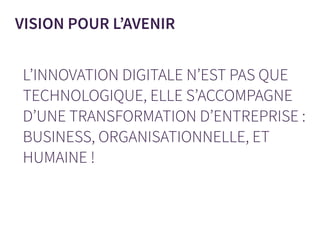 L’INNOVATION DIGITALE N’EST PAS QUE
TECHNOLOGIQUE, ELLE S’ACCOMPAGNE
D’UNE TRANSFORMATION D’ENTREPRISE :
BUSINESS, ORGANISATIONNELLE, ET
HUMAINE !
VISION POUR L’AVENIR
 