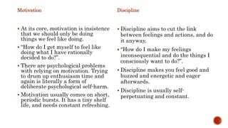 Motivation
 At its core, motivation is insistence
that we should only be doing
things we feel like doing.
 “How do I get myself to feel like
doing what I have rationally
decided to do?”.
 There are psychological problems
with relying on motivation. Trying
to drum up enthusiasm time and
again is literally a form of
deliberate psychological self-harm.
 Motivation usually comes on short,
periodic bursts. It has a tiny shelf
life, and needs constant refreshing.
Discipline
 Discipline aims to cut the link
between feelings and actions, and do
it anyway.
 “How do I make my feelings
inconsequential and do the things I
consciously want to do?”.
 Discipline makes you feel good and
buzzed and energetic and eager
afterwards.
 Discipline is usually self-
perpetuating and constant.
 