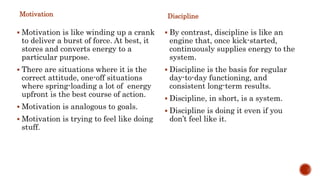 Motivation
 Motivation is like winding up a crank
to deliver a burst of force. At best, it
stores and converts energy to a
particular purpose.
 There are situations where it is the
correct attitude, one-off situations
where spring-loading a lot of energy
upfront is the best course of action.
 Motivation is analogous to goals.
 Motivation is trying to feel like doing
stuff.
Discipline
 By contrast, discipline is like an
engine that, once kick-started,
continuously supplies energy to the
system.
 Discipline is the basis for regular
day-to-day functioning, and
consistent long-term results.
 Discipline, in short, is a system.
 Discipline is doing it even if you
don’t feel like it.
 