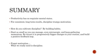  Productivity has no requisite mental states.
 For consistent, long-term results, discipline trumps motivation.
 How do you cultivate discipline? By building habits.
 Start as small as you can manage, even microscopic, and keep gathering
momentum. Re-invest it in progressively bigger changes to your routine, and build
a positive feedback loop.
 Forget motivation…
What we really need is discipline.
 
