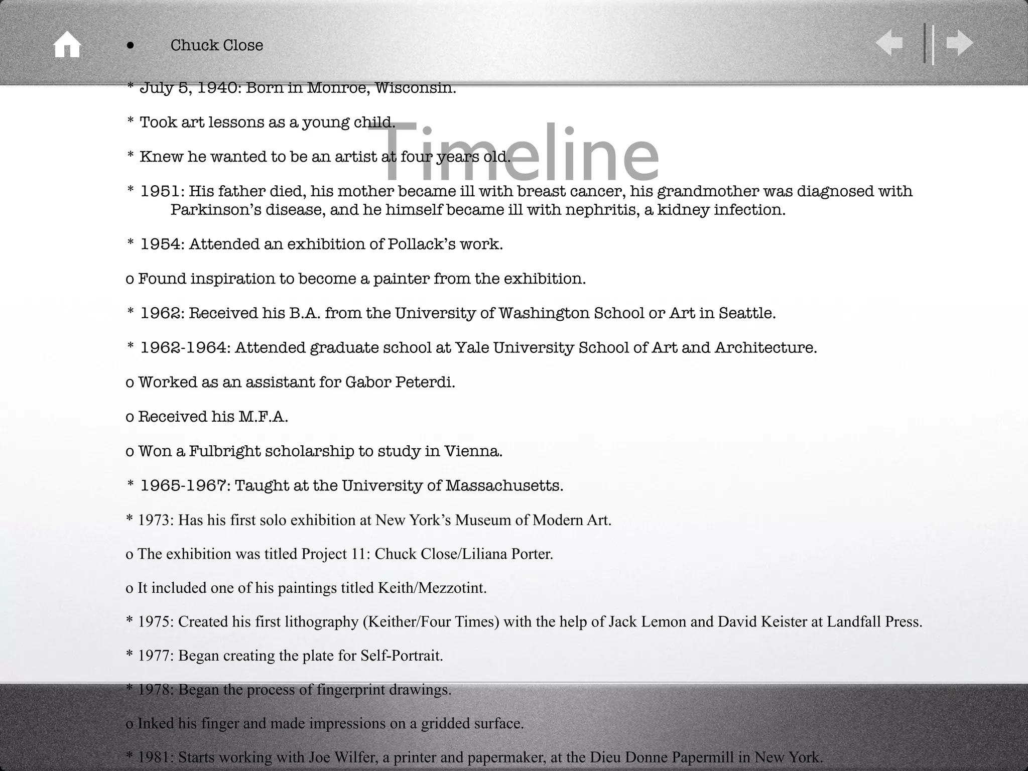 Timeline Chuck Close * July 5, 1940: Born in Monroe, Wisconsin. * Took art lessons as a young child. * Knew he wanted to be an artist at four years old. * 1951: His father died, his mother became ill with breast cancer, his grandmother was diagnosed with Parkinson’s disease, and he himself became ill with nephritis, a kidney infection. * 1954: Attended an exhibition of Pollack’s work. o Found inspiration to become a painter from the exhibition. * 1962: Received his B.A. from the University of Washington School or Art in Seattle. * 1962-1964: Attended graduate school at Yale University School of Art and Architecture. o Worked as an assistant for Gabor Peterdi. o Received his M.F.A. o Won a Fulbright scholarship to study in Vienna. * 1965-1967: Taught at the University of Massachusetts. * 1973: Has his first solo exhibition at New York’s Museum of Modern Art. o The exhibition was titled Project 11: Chuck Close/Liliana Porter. o It included one of his paintings titled Keith/Mezzotint. * 1975: Created his first lithography (Keither/Four Times) with the help of Jack Lemon and David Keister at Landfall Press. * 1977: Began creating the plate for Self-Portrait. * 1978: Began the process of fingerprint drawings. o Inked his finger and made impressions on a gridded surface. * 1981: Starts working with Joe Wilfer, a printer and papermaker, at the Dieu Donne Papermill in New York. * 1983: Begins fingerprinting in color. o Creates his first colored fingerprint: John/Color Fingerprint. 
