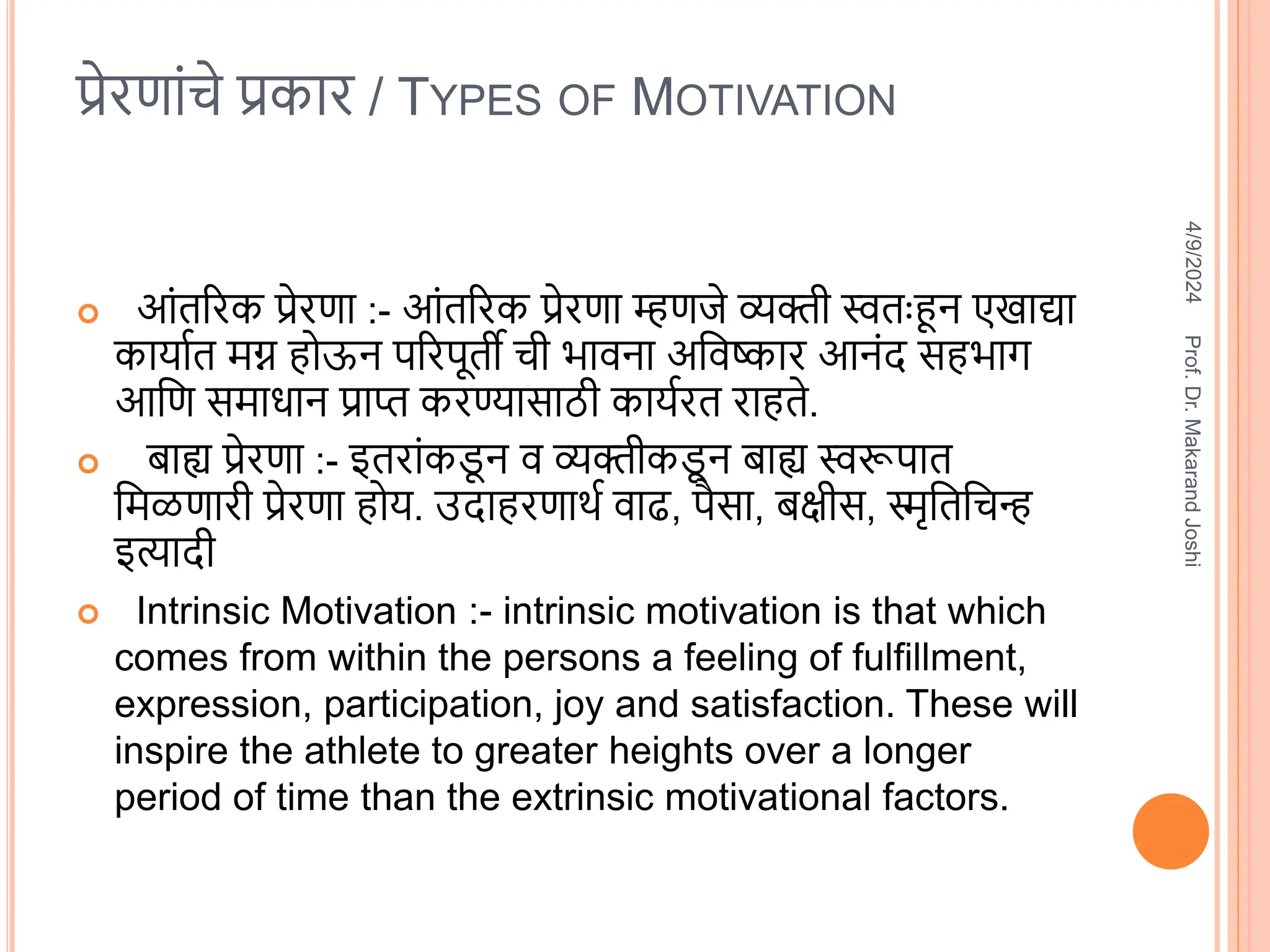 प्रेरणांचे प्रकार / TYPES OF MOTIVATION
 आंतररक प्रेरणा :- आंतररक प्रेरणा म्हणजे व्यक्ती स्वतःहून एखाद्या
कायातत िग्न होऊन पररपूती ची भािना अविष्कार आनंि सहभाग
आवण सिाधान प्राप्त करण्यासाठी कायतरत राहते.
 बाह्य प्रेरणा :- इतरांकड
ू न ि व्यक्तीकड
ू न बाह्य स्वरूपात
विळणारी प्रेरणा होय. उिाहरणाित िाढ, पैसा, बक्षीस, स्मृवतवचन्ह
इत्यािी
 Intrinsic Motivation :- intrinsic motivation is that which
comes from within the persons a feeling of fulfillment,
expression, participation, joy and satisfaction. These will
inspire the athlete to greater heights over a longer
period of time than the extrinsic motivational factors.
4/9/2024
Prof.
Dr.
Makarand
Joshi
 