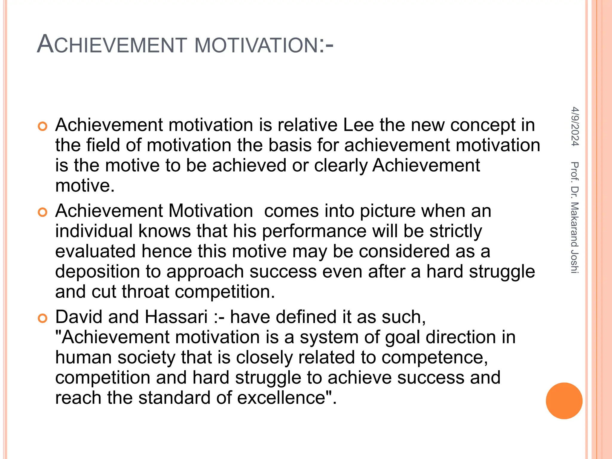 ACHIEVEMENT MOTIVATION:-
 Achievement motivation is relative Lee the new concept in
the field of motivation the basis for achievement motivation
is the motive to be achieved or clearly Achievement
motive.
 Achievement Motivation comes into picture when an
individual knows that his performance will be strictly
evaluated hence this motive may be considered as a
deposition to approach success even after a hard struggle
and cut throat competition.
 David and Hassari :- have defined it as such,
"Achievement motivation is a system of goal direction in
human society that is closely related to competence,
competition and hard struggle to achieve success and
reach the standard of excellence".
4/9/2024
Prof.
Dr.
Makarand
Joshi
 
