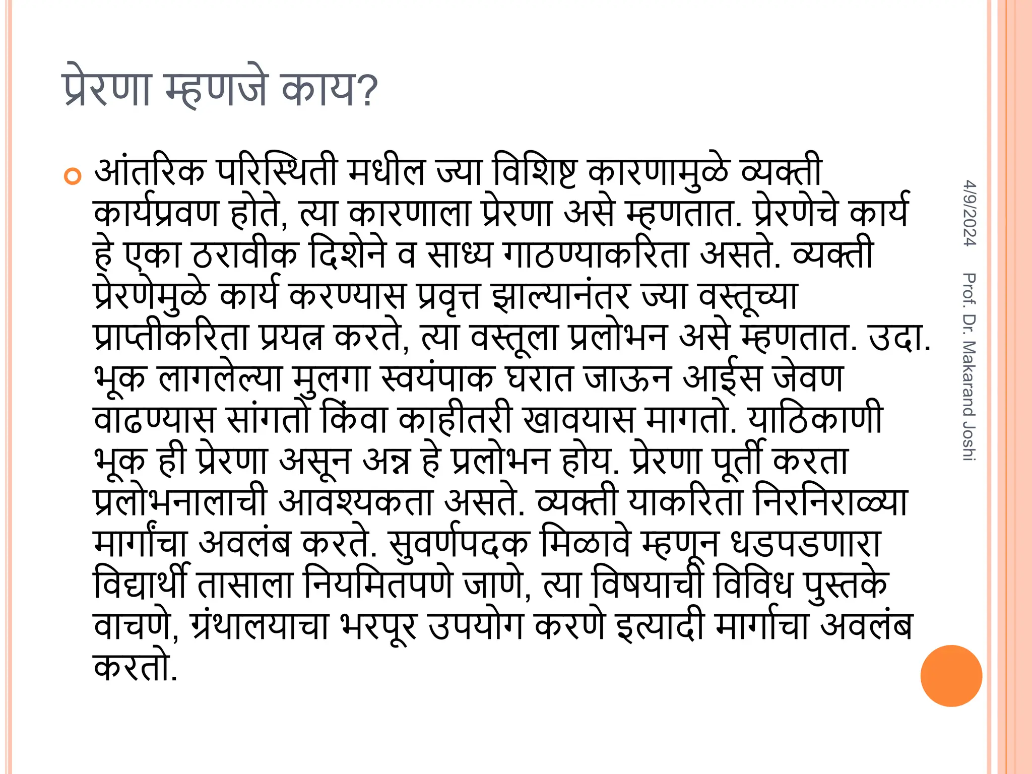 प्रेरणा म्हणजे काय?
 आंतररक पररस्थिती िधील ज्या विविष्ट कारणािुळे व्यक्ती
कायतप्रिण होते, त्या कारणाला प्रेरणा असे म्हणतात. प्रेरणेचे कायत
हे एका ठरािीक वििेने ि साध्य गाठण्याकररता असते. व्यक्ती
प्रेरणेिुळे कायत करण्यास प्रिृत्त झाल्यानंतर ज्या िस्तूच्या
प्राप्तीकररता प्रयत्न करते, त्या िस्तूला प्रलोभन असे म्हणतात. उिा.
भूक लागलेल्या िुलगा स्वयंपाक घरात जाऊन आईस जेिण
िाढण्यास सांगतो वक
ं िा काहीतरी खाियास िागतो. यावठकाणी
भूक ही प्रेरणा असून अन्न हे प्रलोभन होय. प्रेरणा पूती करता
प्रलोभनालाची आिश्यकता असते. व्यक्ती याकररता वनरवनराळ्या
िागाांचा अिलंब करते. सुिणतपिक विळािे म्हणून धडपडणारा
विद्यािी तासाला वनयवितपणे जाणे, त्या विषयाची विविध पुस्तक
े
िाचणे, ग्रंिालयाचा भरपूर उपयोग करणे इत्यािी िागातचा अिलंब
करतो.
4/9/2024
Prof.
Dr.
Makarand
Joshi
 