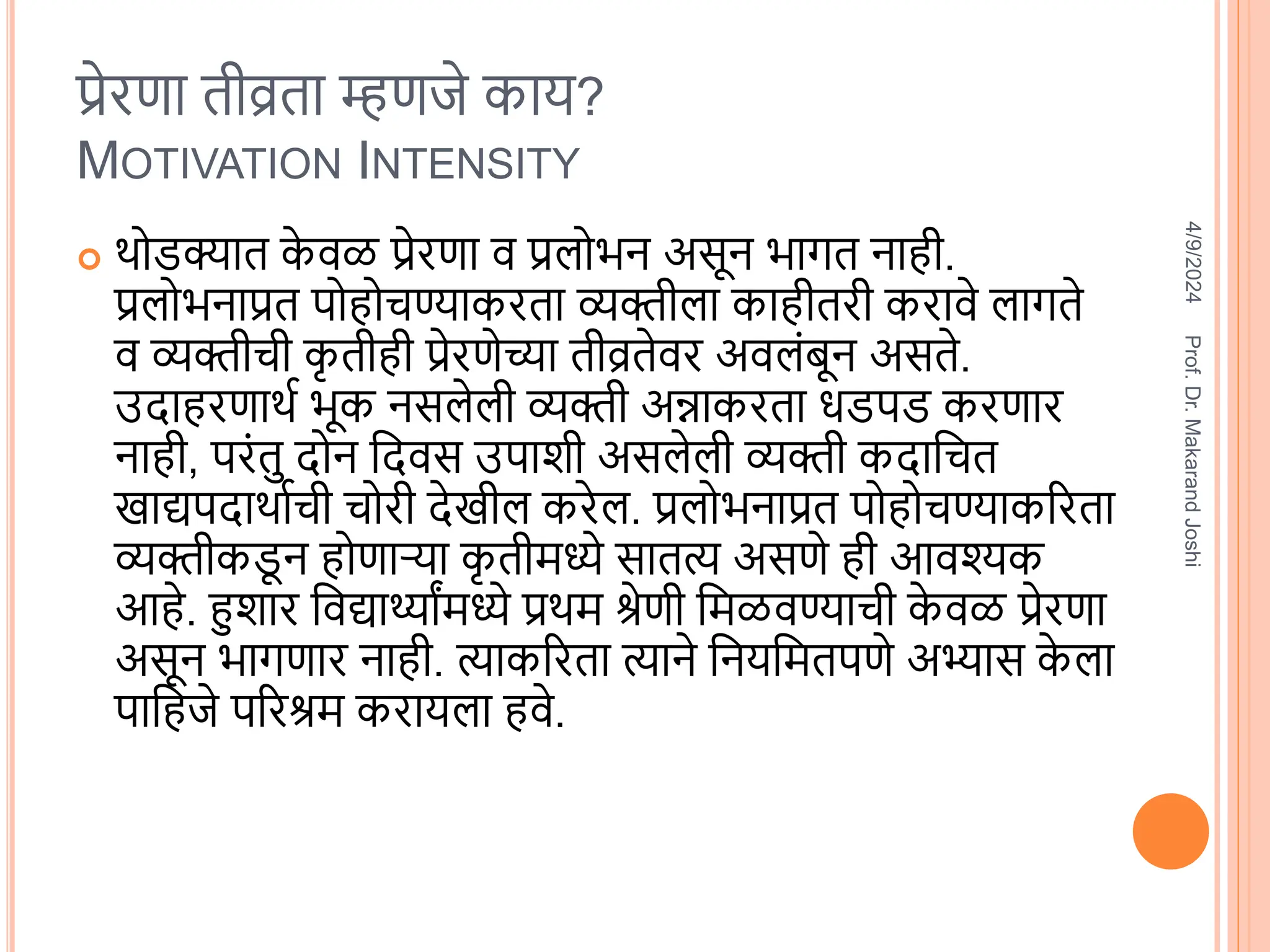 प्रेरणा तीव्रता म्हणजे काय?
MOTIVATION INTENSITY
 िोडक्यात क
े िळ प्रेरणा ि प्रलोभन असून भागत नाही.
प्रलोभनाप्रत पोहोचण्याकरता व्यक्तीला काहीतरी करािे लागते
ि व्यक्तीची क
ृ तीही प्रेरणेच्या तीव्रतेिर अिलंबून असते.
उिाहरणाित भूक नसलेली व्यक्ती अन्नाकरता धडपड करणार
नाही, परंतु िोन वििस उपािी असलेली व्यक्ती किावचत
खाद्यपिािातची चोरी िेखील करेल. प्रलोभनाप्रत पोहोचण्याकररता
व्यक्तीकड
ू न होणाऱ्या क
ृ तीिध्ये सातत्य असणे ही आिश्यक
आहे. हुिार विद्यार्थ्ाांिध्ये प्रिि श्रेणी विळिण्याची क
े िळ प्रेरणा
असून भागणार नाही. त्याकररता त्याने वनयवितपणे अभ्यास क
े ला
पावहजे पररश्रि करायला हिे.
4/9/2024
Prof.
Dr.
Makarand
Joshi
 