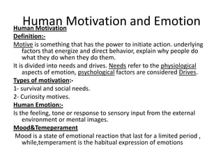 Human Motivation and Emotion
Human Motivation
Definition:Motive is something that has the power to initiate action. underlying
factors that energize and direct behavior, explain why people do
what they do when they do them.
It is divided into needs and drives. Needs refer to the physiological
aspects of emotion, psychological factors are considered Drives.
Types of motivation:1- survival and social needs.
2- Curiosity motives.
Human Emotion:Is the feeling, tone or response to sensory input from the external
environment or mental images.
Mood&Temeperament
Mood is a state of emotional reaction that last for a limited period ,
while,temperament is the habitual expression of emotions

 