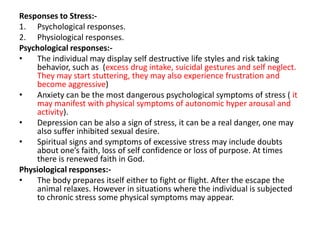 Responses to Stress:1. Psychological responses.
2. Physiological responses.
Psychological responses:•
The individual may display self destructive life styles and risk taking
behavior, such as (excess drug intake, suicidal gestures and self neglect.
They may start stuttering, they may also experience frustration and
become aggressive)
•
Anxiety can be the most dangerous psychological symptoms of stress ( it
may manifest with physical symptoms of autonomic hyper arousal and
activity).
•
Depression can be also a sign of stress, it can be a real danger, one may
also suffer inhibited sexual desire.
•
Spiritual signs and symptoms of excessive stress may include doubts
about one’s faith, loss of self confidence or loss of purpose. At times
there is renewed faith in God.
Physiological responses:•
The body prepares itself either to fight or flight. After the escape the
animal relaxes. However in situations where the individual is subjected
to chronic stress some physical symptoms may appear.

 