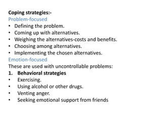 Coping strategies:Problem-focused
• Defining the problem.
• Coming up with alternatives.
• Weighing the alternatives-costs and benefits.
• Choosing among alternatives.
• Implementing the chosen alternatives.
Emotion-focused
These are used with uncontrollable problems:
1. Behavioral strategies
• Exercising.
• Using alcohol or other drugs.
• Venting anger.
• Seeking emotional support from friends

 