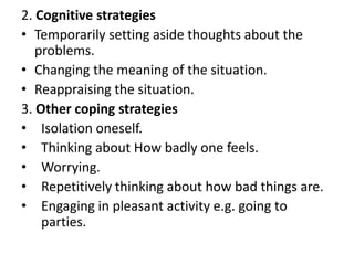 2. Cognitive strategies
• Temporarily setting aside thoughts about the
problems.
• Changing the meaning of the situation.
• Reappraising the situation.
3. Other coping strategies
• Isolation oneself.
• Thinking about How badly one feels.
• Worrying.
• Repetitively thinking about how bad things are.
• Engaging in pleasant activity e.g. going to
parties.

 