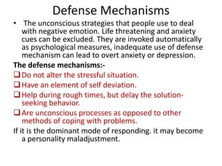 Defense Mechanisms
• The unconscious strategies that people use to deal
with negative emotion. Life threatening and anxiety
cues can be excluded. They are invoked automatically
as psychological measures, inadequate use of defense
mechanism can lead to overt anxiety or depression.
The defense mechanisms: Do not alter the stressful situation.
 Have an element of self deviation.
 Help during rough times, but delay the solutionseeking behavior.
 Are unconscious processes as opposed to other
methods of coping with problems.
If it is the dominant mode of responding. it may become
a personality maladjustment.

 