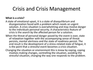Crisis and Crisis Management
What is a crisis?
A state of emotional upset, it is a state of disequilibrium and
disorganization faced with a problem which needs an urgent
solution. A crisis situation is overwhelming and may involve danger
to the individuals personal security. A characteristics feature of
crisis is the search by the affected person for a solution.
When the threat of personal danger posed by the event is over, state
of relaxation together with the accompanying sense of threat
persists, mental alertness and the state of readiness persist. The
end result is the development of a stress-related state of fatigue, it
is the point that a stressful event becomes a crisis situation.
Changing the situation or environment this is know by coping, coping
involves making changes, controlling the situation, avoiding the
stressful situation, changing the way one responds to the problem.

 