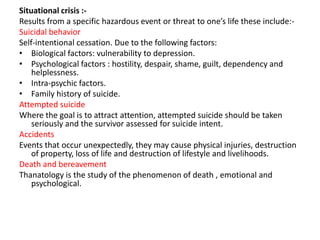 Situational crisis :Results from a specific hazardous event or threat to one’s life these include:Suicidal behavior
Self-intentional cessation. Due to the following factors:
• Biological factors: vulnerability to depression.
• Psychological factors : hostility, despair, shame, guilt, dependency and
helplessness.
• Intra-psychic factors.
• Family history of suicide.
Attempted suicide
Where the goal is to attract attention, attempted suicide should be taken
seriously and the survivor assessed for suicide intent.
Accidents
Events that occur unexpectedly, they may cause physical injuries, destruction
of property, loss of life and destruction of lifestyle and livelihoods.
Death and bereavement
Thanatology is the study of the phenomenon of death , emotional and
psychological.

 