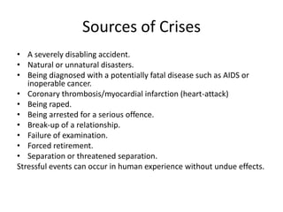 Sources of Crises
• A severely disabling accident.
• Natural or unnatural disasters.
• Being diagnosed with a potentially fatal disease such as AIDS or
inoperable cancer.
• Coronary thrombosis/myocardial infarction (heart-attack)
• Being raped.
• Being arrested for a serious offence.
• Break-up of a relationship.
• Failure of examination.
• Forced retirement.
• Separation or threatened separation.
Stressful events can occur in human experience without undue effects.

 