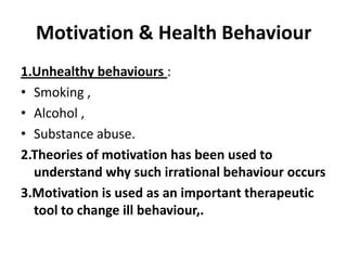 Motivation & Health Behaviour
1.Unhealthy behaviours :
• Smoking ,
• Alcohol ,
• Substance abuse.
2.Theories of motivation has been used to
understand why such irrational behaviour occurs
3.Motivation is used as an important therapeutic
tool to change ill behaviour,.

 