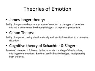 Theories of Emotion
• James langer theory:
Bodily changes are the primary cause of emotion i.e the type of emotion
elicited is determined by the physiological change that precedes it.

• Canon Theory:
Bodily changes occurring simultaneously with cortical reactions to a perceived
situation.

• Cognitive theory of Schachter & Singer:
Perceived situation js followed by better understanding of the situation ,
eliciting more emotions & more specific bodily changes , incorporating
both theories.

 